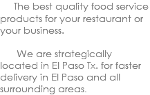  The best quality food service products for your restaurant or your business. We are strategically located in El Paso Tx. for faster delivery in El Paso and all surrounding areas. 