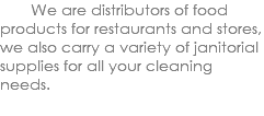  We are distributors of food products for restaurants and stores, we also carry a variety of janitorial supplies for all your cleaning needs. 